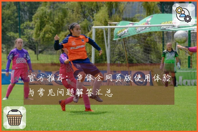 官方推荐：华体会网页版使用体验与常见问题解答汇总